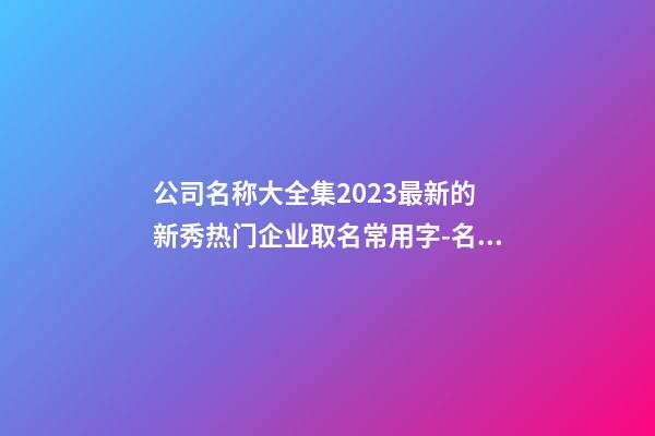 公司名称大全集2023最新的 新秀热门企业取名常用字-名学网-第1张-公司起名-玄机派